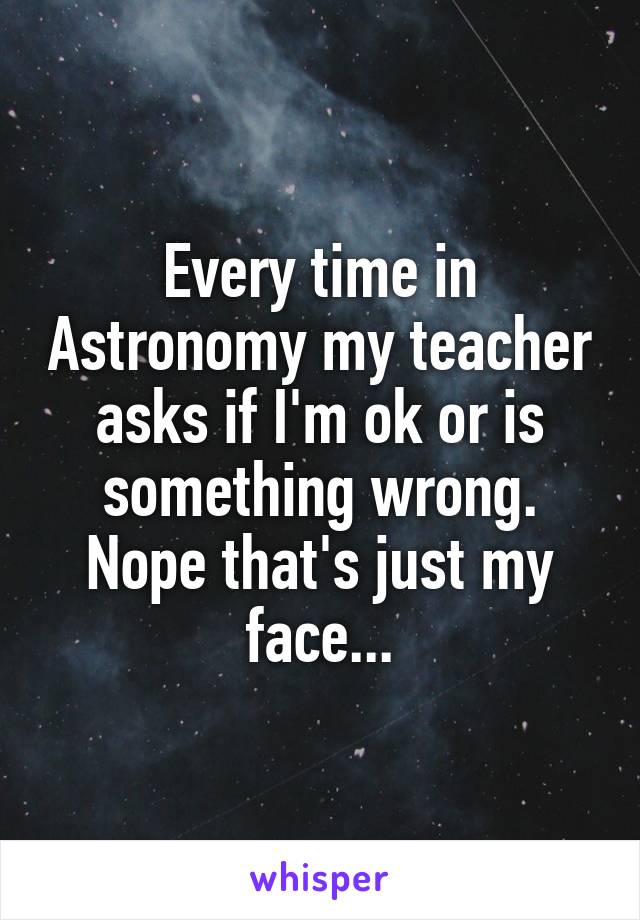 Every time in Astronomy my teacher asks if I'm ok or is something wrong. Nope that's just my face...