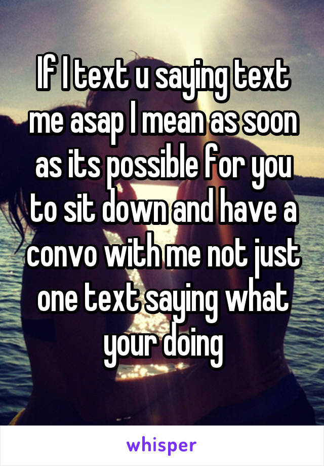 If I text u saying text me asap I mean as soon as its possible for you to sit down and have a convo with me not just one text saying what your doing
