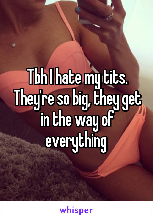 Tbh I hate my tits. They're so big, they get in the way of everything 