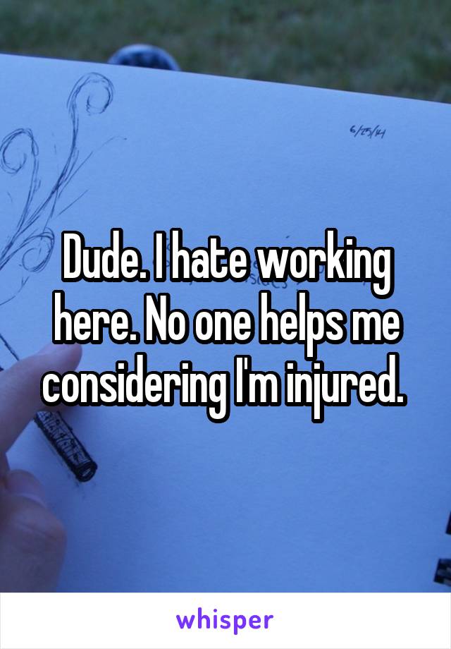 Dude. I hate working here. No one helps me considering I'm injured. 