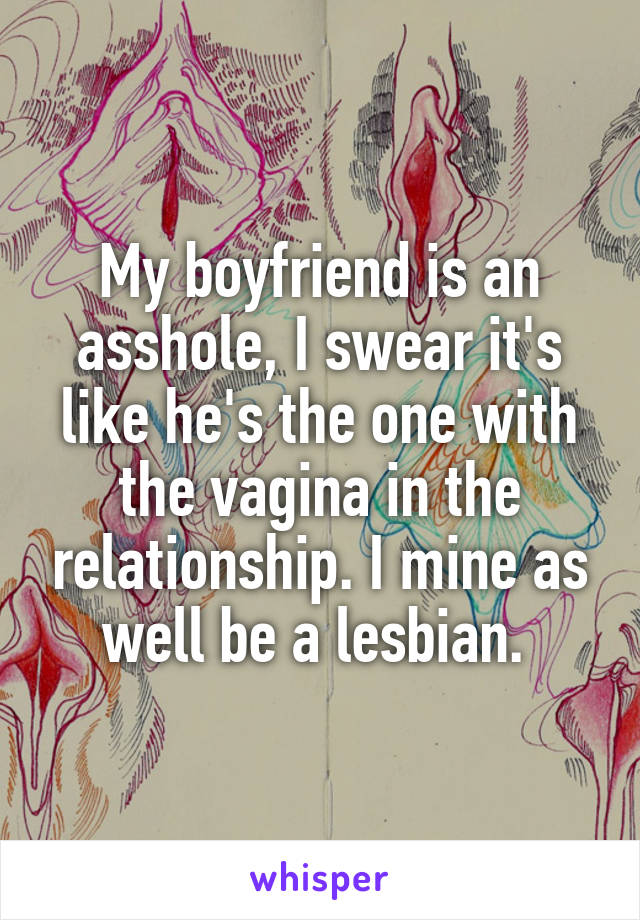 My boyfriend is an asshole, I swear it's like he's the one with the vagina in the relationship. I mine as well be a lesbian. 