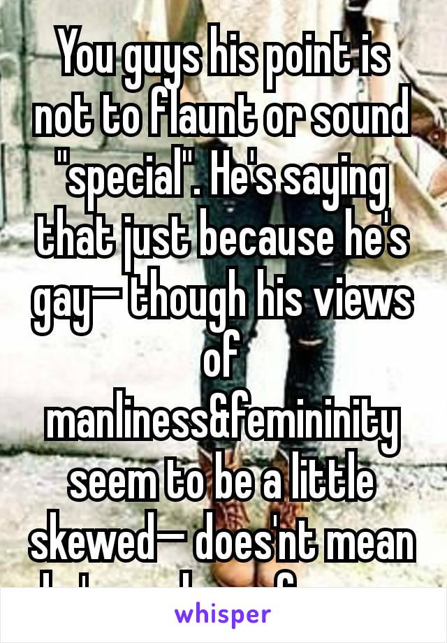 You guys his point is not to flaunt or sound "special". He's saying that just because he's gay— though his views of manliness&femininity seem to be a little skewed— does'nt mean he's any less of a man