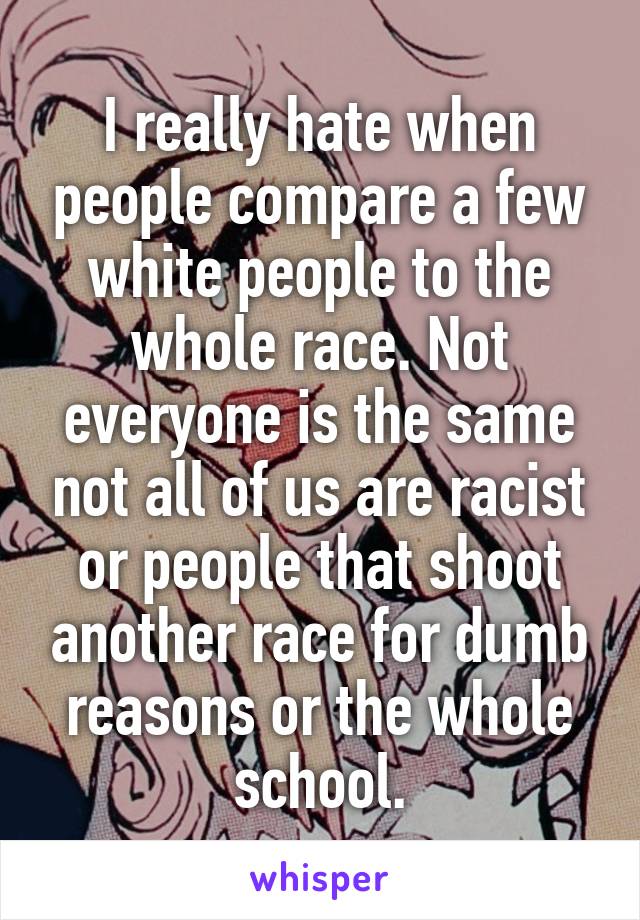I really hate when people compare a few white people to the whole race. Not everyone is the same not all of us are racist or people that shoot another race for dumb reasons or the whole school.