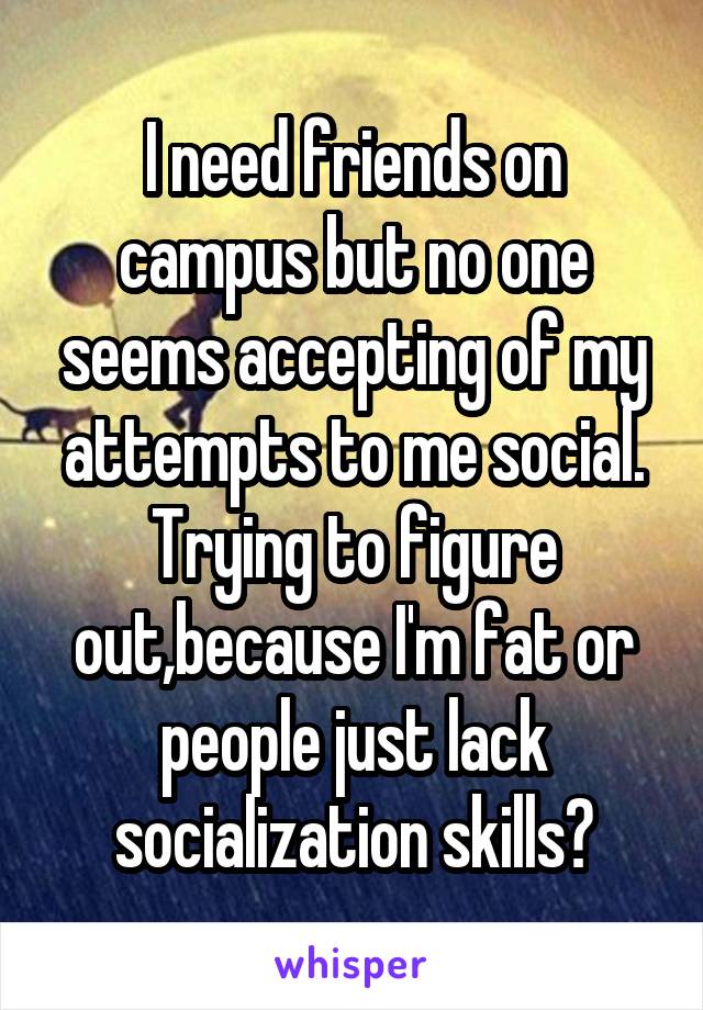 I need friends on campus but no one seems accepting of my attempts to me social. Trying to figure out,because I'm fat or people just lack socialization skills?