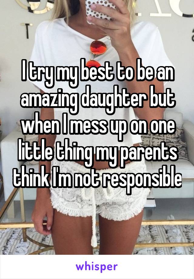 I try my best to be an amazing daughter but when I mess up on one little thing my parents think I'm not responsible 