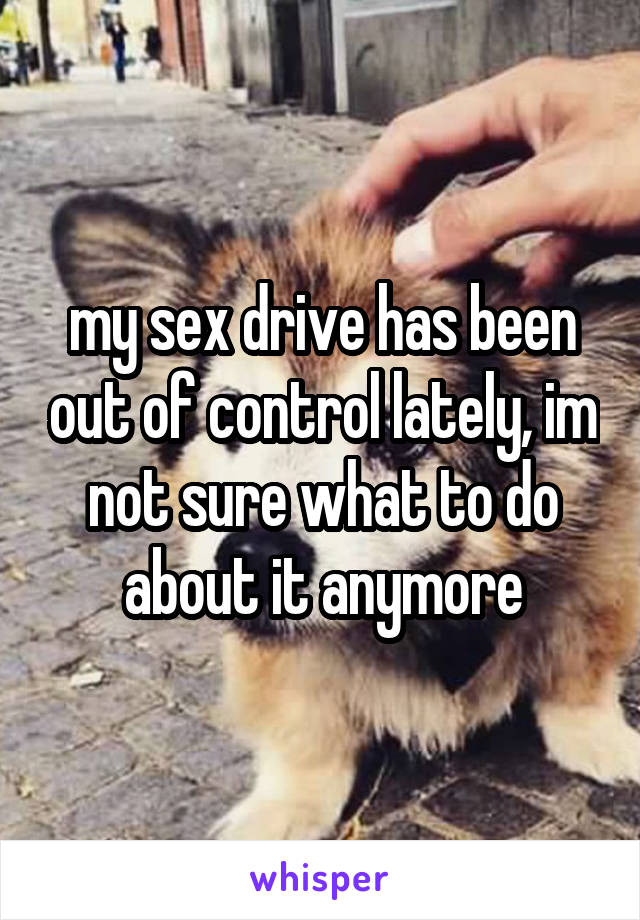 my sex drive has been out of control lately, im not sure what to do about it anymore