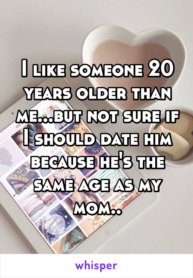 I like someone 20 years older than me...but not sure if I should date him because he's the same age as my mom..