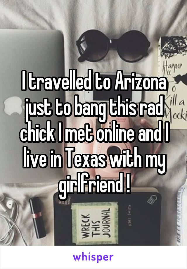 I travelled to Arizona just to bang this rad chick I met online and I live in Texas with my girlfriend !