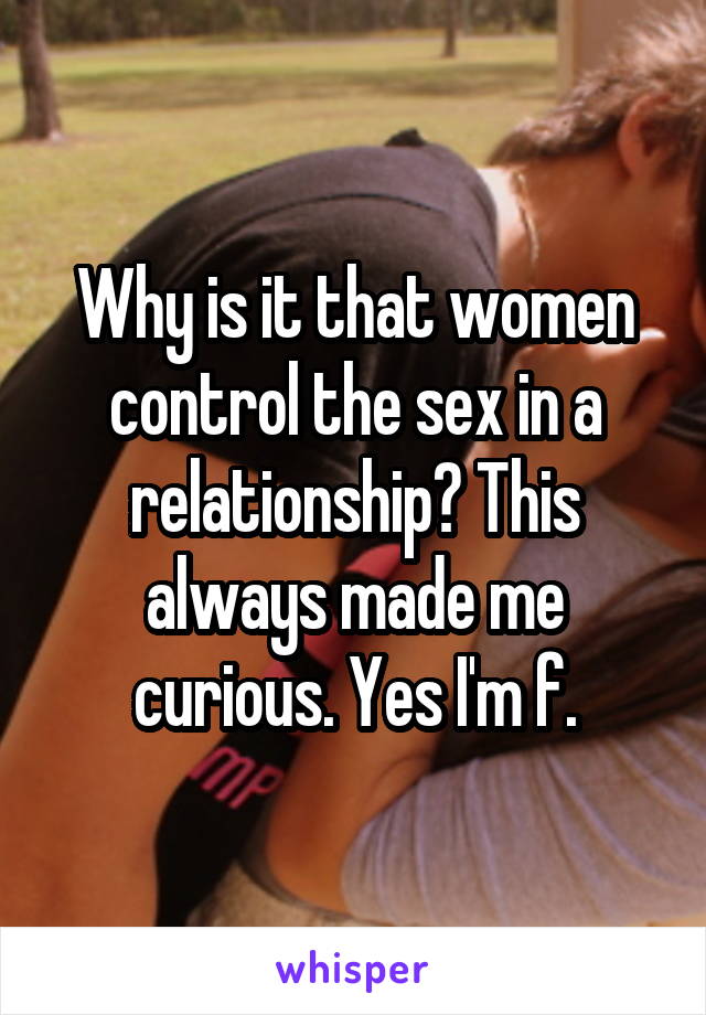 Why is it that women control the sex in a relationship? This always made me curious. Yes I'm f.