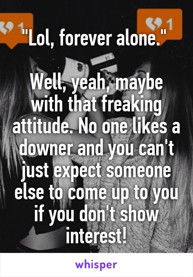 "Lol, forever alone." 

Well, yeah, maybe with that freaking attitude. No one likes a downer and you can't just expect someone else to come up to you if you don't show interest!