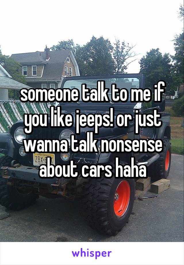 someone talk to me if you like jeeps! or just wanna talk nonsense about cars haha