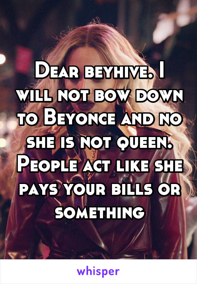 Dear beyhive. I will not bow down to Beyonce and no she is not queen. People act like she pays your bills or something