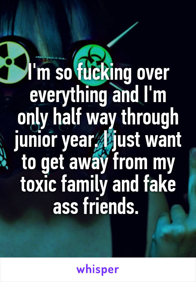 I'm so fucking over everything and I'm only half way through junior year. I just want to get away from my toxic family and fake ass friends. 
