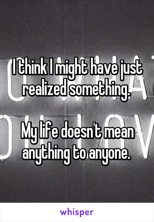 I think I might have just realized something. 

My life doesn't mean anything to anyone. 