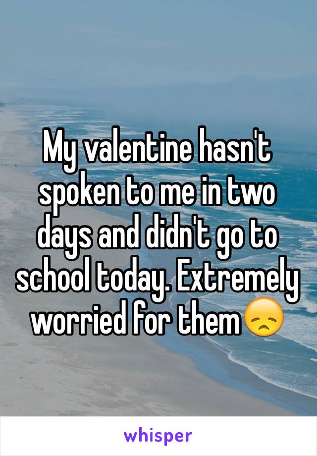 My valentine hasn't spoken to me in two days and didn't go to school today. Extremely worried for them😞