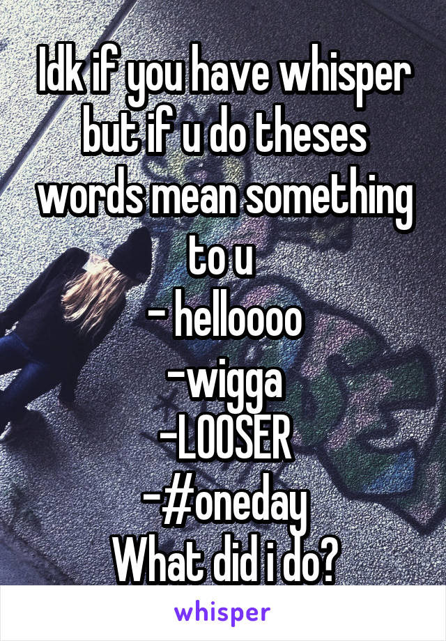 Idk if you have whisper but if u do theses words mean something to u 
- helloooo
-wigga
-LOOSER
-#oneday
What did i do?