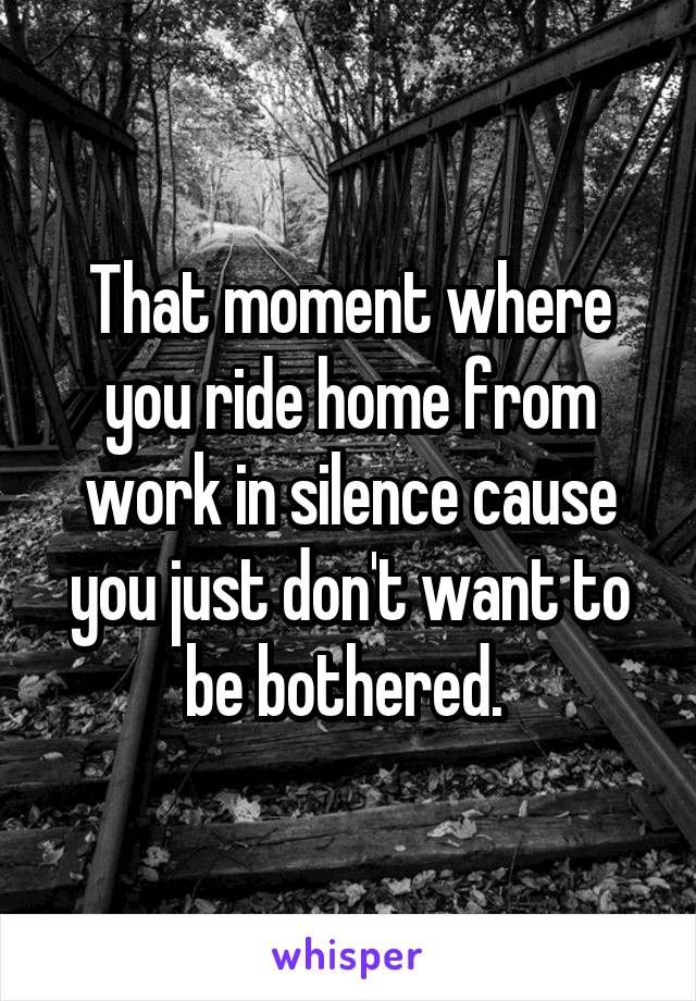 That moment where you ride home from work in silence cause you just don't want to be bothered. 