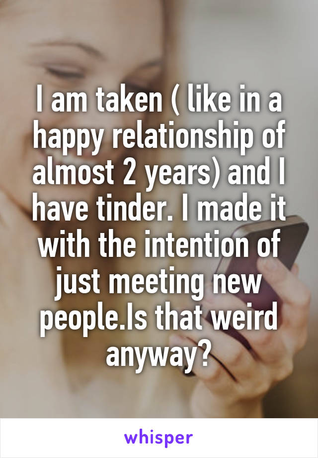 I am taken ( like in a happy relationship of almost 2 years) and I have tinder. I made it with the intention of just meeting new people.Is that weird anyway?