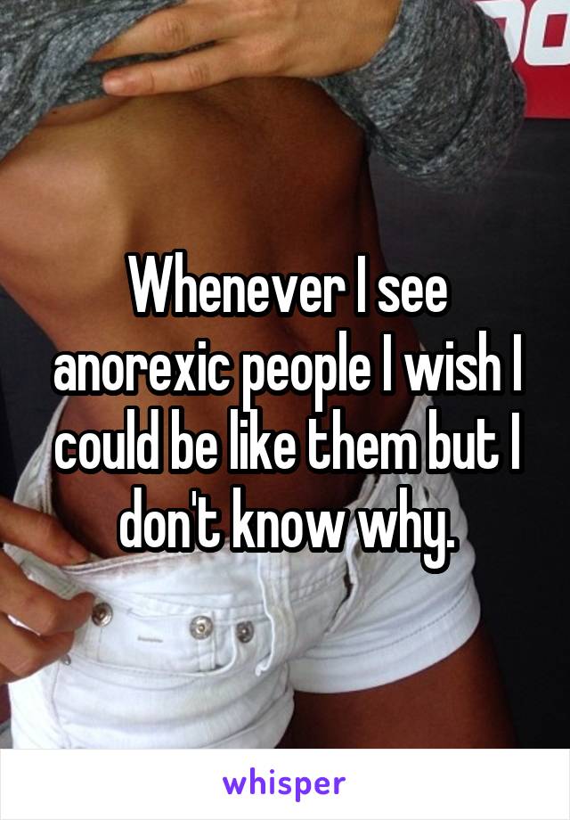 Whenever I see anorexic people I wish I could be like them but I don't know why.