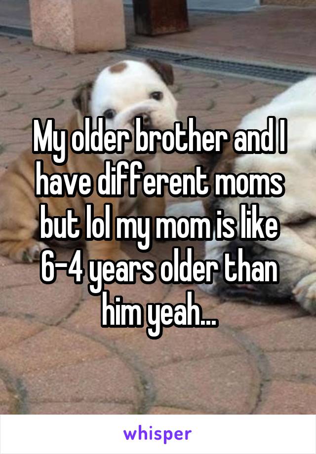 My older brother and I have different moms but lol my mom is like 6-4 years older than him yeah...