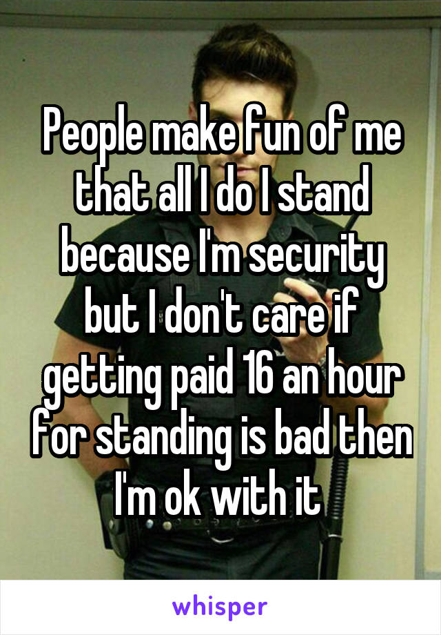 People make fun of me that all I do I stand because I'm security but I don't care if getting paid 16 an hour for standing is bad then I'm ok with it 