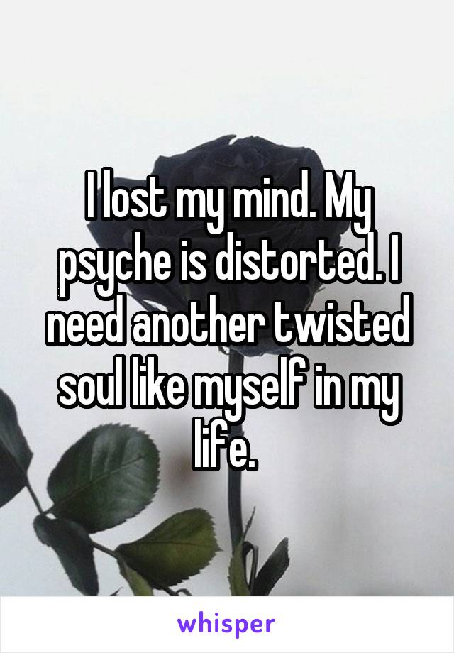 I lost my mind. My psyche is distorted. I need another twisted soul like myself in my life. 
