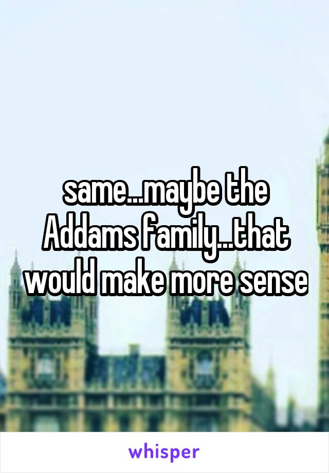 same...maybe the Addams family...that would make more sense