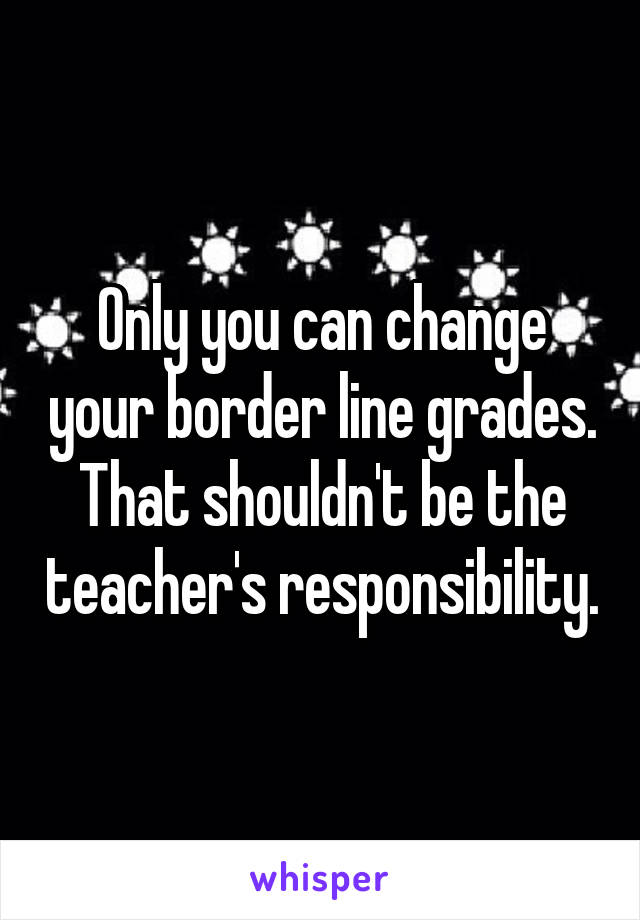 Only you can change your border line grades. That shouldn't be the teacher's responsibility.