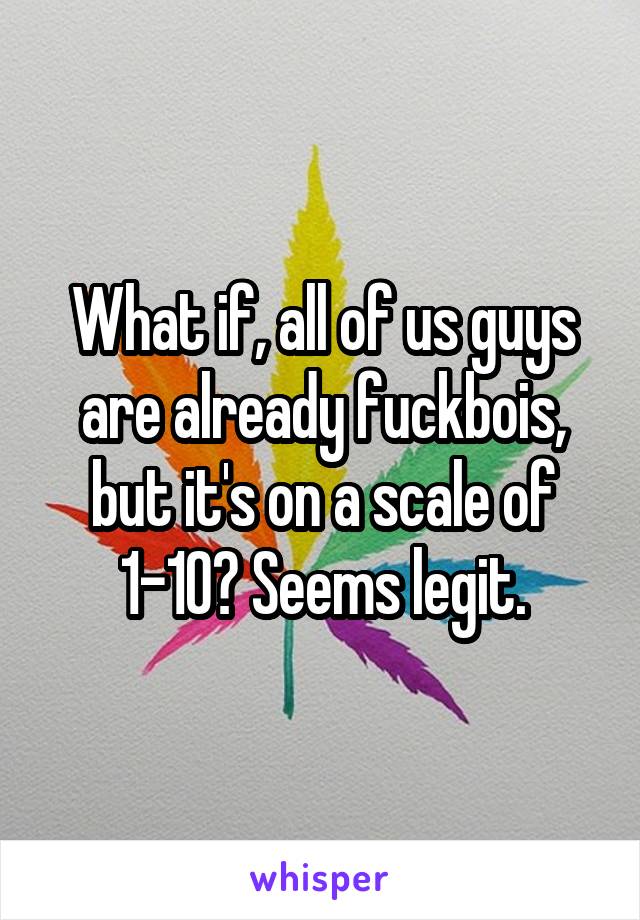 What if, all of us guys are already fuckbois, but it's on a scale of 1-10? Seems legit.