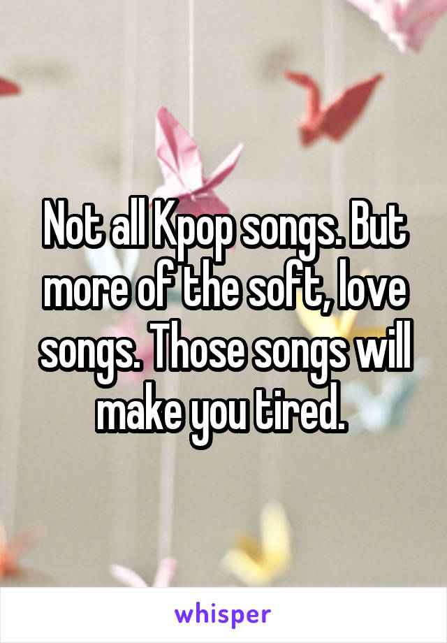 Not all Kpop songs. But more of the soft, love songs. Those songs will make you tired. 
