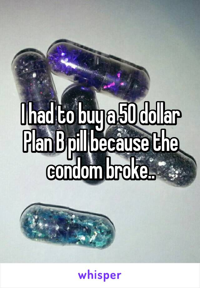 I had to buy a 50 dollar Plan B pill because the condom broke..