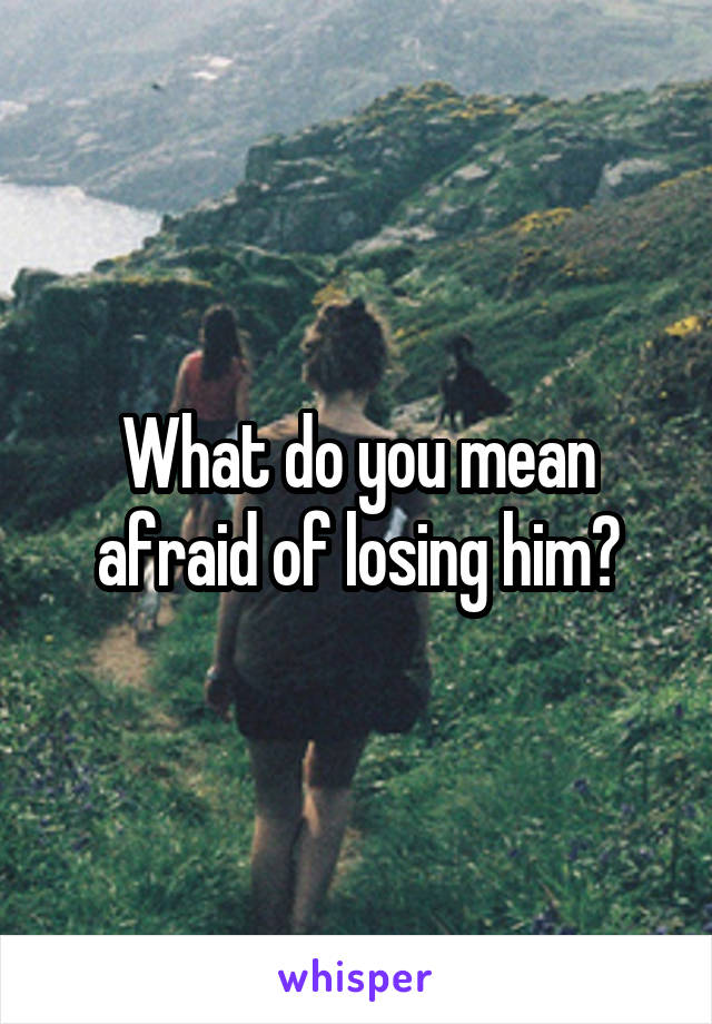 What do you mean afraid of losing him?