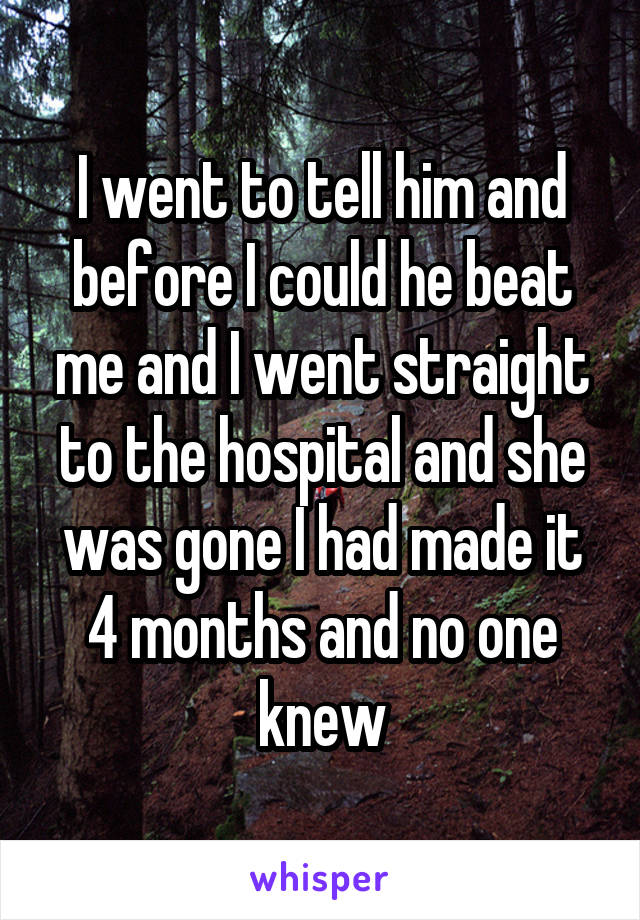 I went to tell him and before I could he beat me and I went straight to the hospital and she was gone I had made it 4 months and no one knew