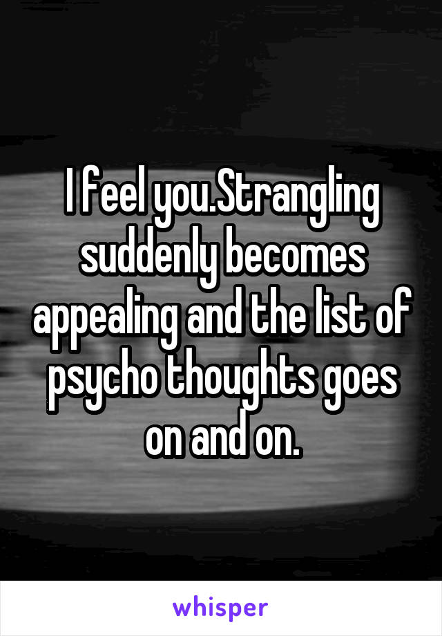 I feel you.Strangling suddenly becomes appealing and the list of psycho thoughts goes on and on.