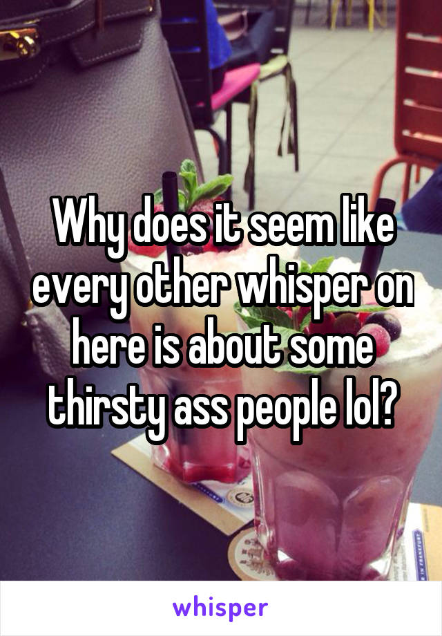 Why does it seem like every other whisper on here is about some thirsty ass people lol?