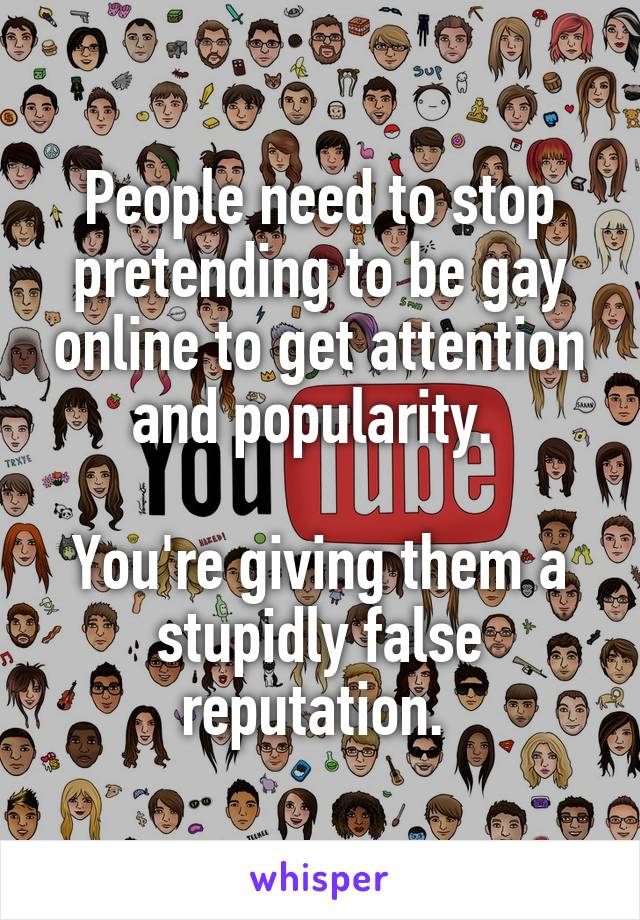 People need to stop pretending to be gay online to get attention and popularity. 

You're giving them a stupidly false reputation. 