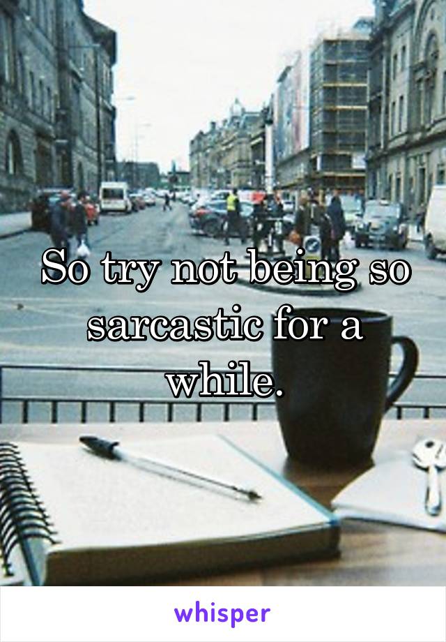 So try not being so sarcastic for a while.