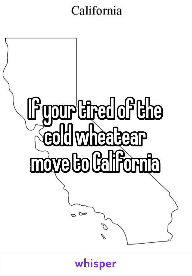 If your tired of the 
cold wheatear 
move to California 