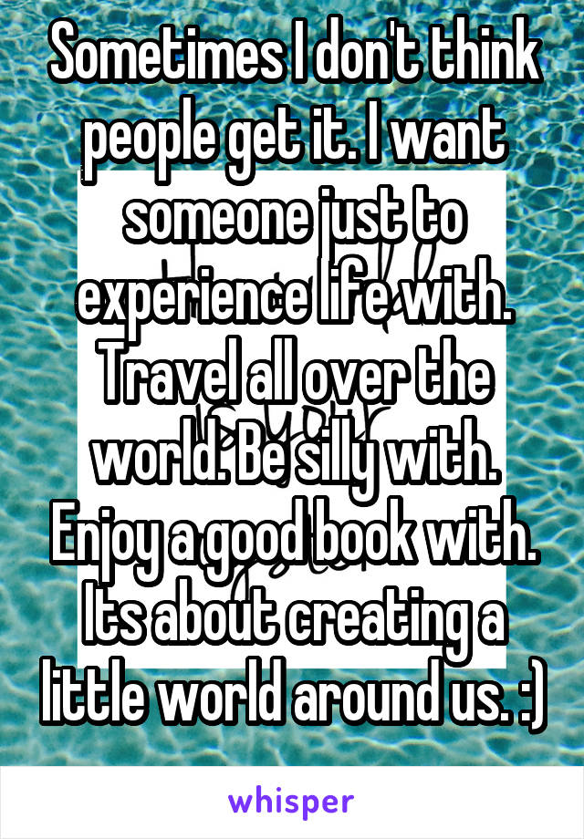 Sometimes I don't think people get it. I want someone just to experience life with. Travel all over the world. Be silly with. Enjoy a good book with. Its about creating a little world around us. :) 