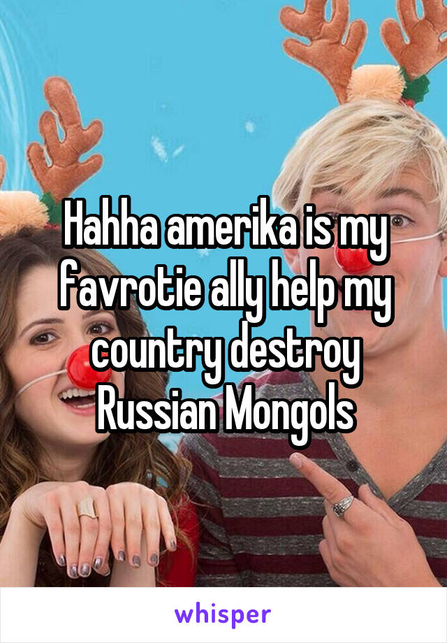 Hahha amerika is my favrotie ally help my country destroy Russian Mongols