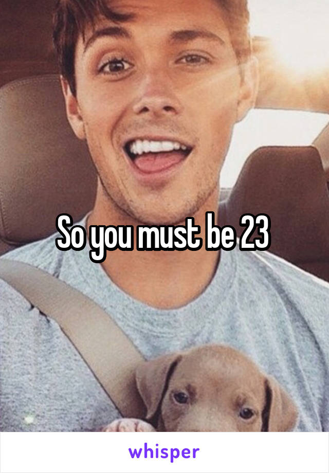 So you must be 23 