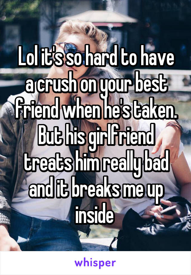 Lol it's so hard to have a crush on your best friend when he's taken. But his girlfriend treats him really bad and it breaks me up inside 