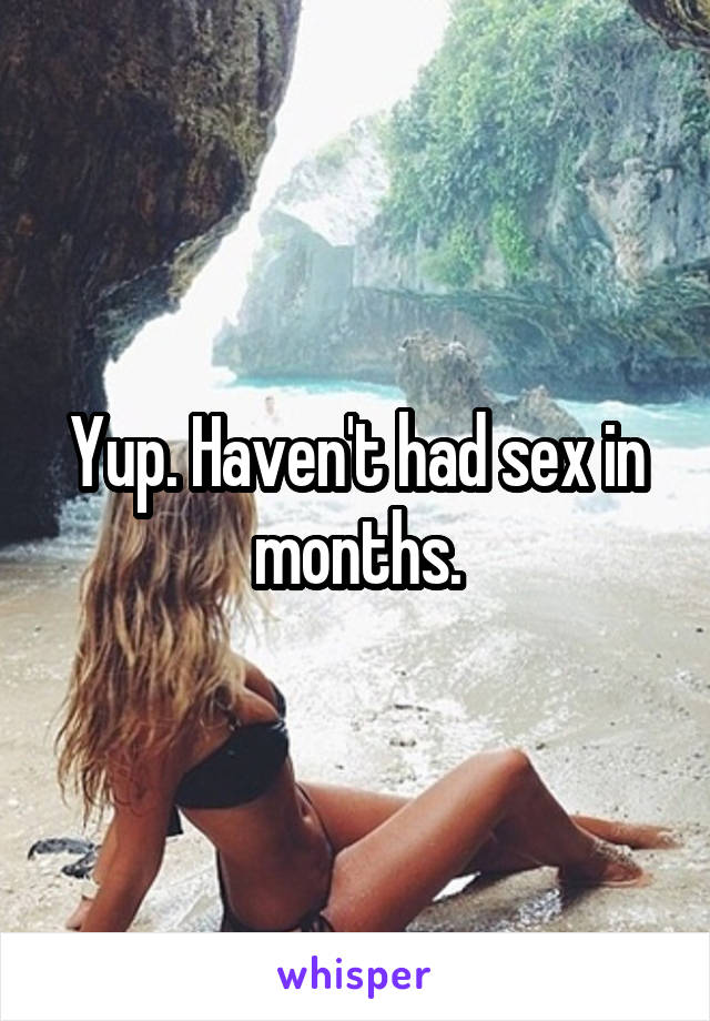 Yup. Haven't had sex in months.