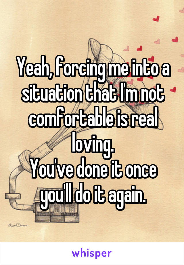 Yeah, forcing me into a situation that I'm not comfortable is real loving.
You've done it once you'll do it again.