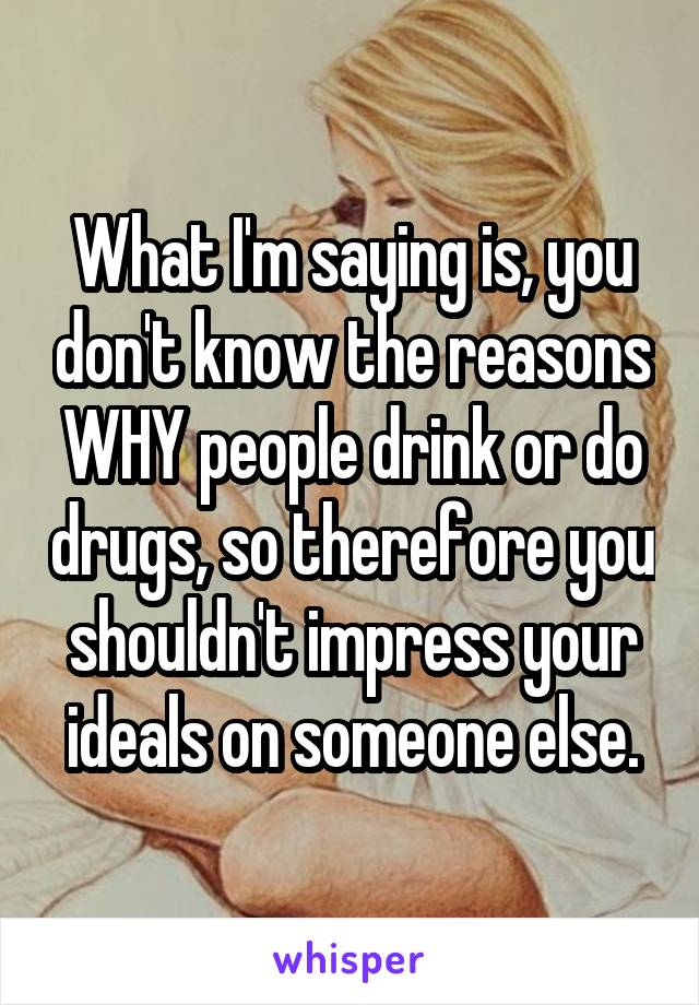 What I'm saying is, you don't know the reasons WHY people drink or do drugs, so therefore you shouldn't impress your ideals on someone else.