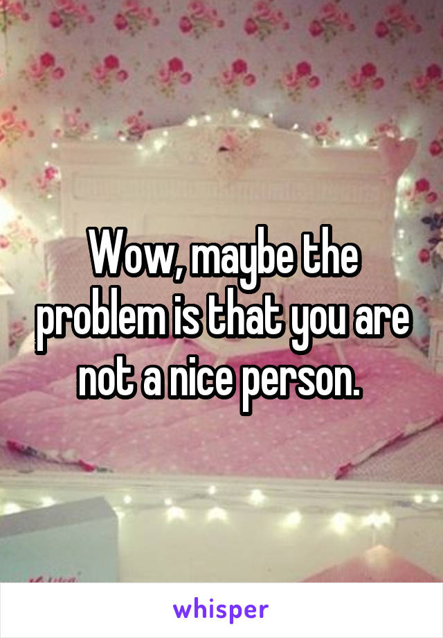 Wow, maybe the problem is that you are not a nice person. 