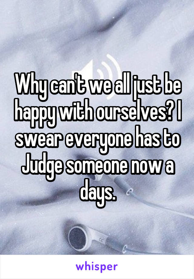 Why can't we all just be happy with ourselves? I swear everyone has to Judge someone now a days.