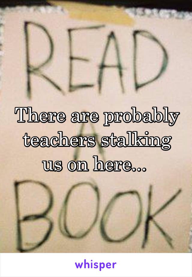 There are probably teachers stalking us on here... 