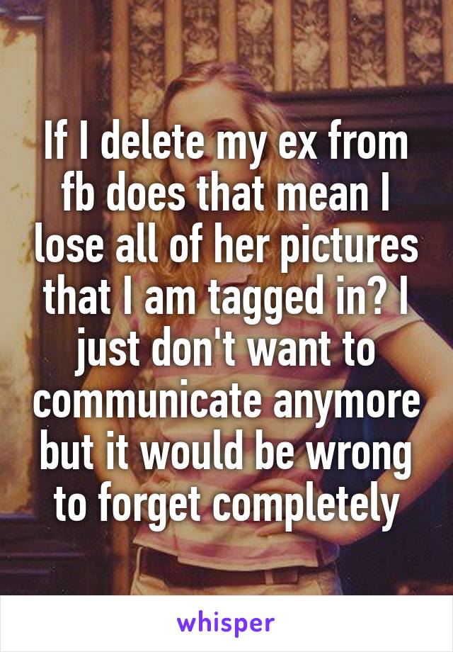 If I delete my ex from fb does that mean I lose all of her pictures that I am tagged in? I just don't want to communicate anymore but it would be wrong to forget completely