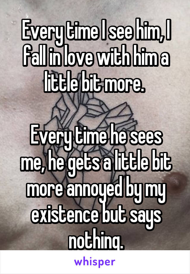 Every time I see him, I fall in love with him a little bit more. 

Every time he sees me, he gets a little bit more annoyed by my existence but says nothing.